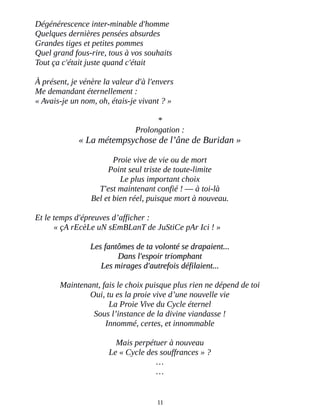 Dégénérescence inter-minable d'homme
Quelques dernières pensées absurdes
Grandes tiges et petites pommes
Quel grand fous-rire, tous à vos souhaits
Tout ça c'était juste quand c'était
À présent, je vénère la valeur d'à l'envers
Me demandant éternellement :
« Avais-je un nom, oh, étais-je vivant ? »
*
Prolongation :
« La métempsychose de l’âne de Buridan »
Proie vive de vie ou de mort
Point seul triste de toute-limite
Le plus important choix
T'est maintenant confié ! ― à toi-là
Bel et bien réel, puisque mort à nouveau.
Et le temps d'épreuves d’afficher :
« çA rEcèLe uN sEmBLanT de JuStiCe pAr Ici ! »
Les fantômes de ta volonté se drapaient...Les fantômes de ta volonté se drapaient...
Dans l'espoir triomphantDans l'espoir triomphant
Les mirages d'autrefois défilaient...Les mirages d'autrefois défilaient...
Maintenant, fais le choix puisque plus rien ne dépend de toi
Oui, tu es la proie vive d’une nouvelle vie
La Proie Vive du Cycle éternel
Sous l’instance de la divine viandasse !
Innommé, certes, et innommable
Mais perpétuer à nouveau
Le « Cycle des souffrances » ?
…
…
11
 