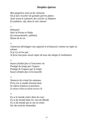 Strophes éparses
Mes paupières sont un lac immense
Où je fais ricocher de grandes pierres plates
Juste avant le sommeil, des cercles s'y ébattent
Et ondulent, vifs, dans le noir intense
*
Démutisé
Voici la Preste et Vitale
(La mouvementée, sublime)
Danse de la vie
*
J'aimerais développer ma capacité à m'émouvoir comme on règle un
robinet
Si je n'y arrive pas
Je ferai tout pour savoir taper de tous mes doigts à l'ordinateur
*
Sueurs froides face à l'ancienne vie
Protégé du temps par l'espace
Protégé de l'espace par le temps
Sueurs froides face à la nouvelle
*
Tonnerre de cristal les rameaux
Fera rire si soudés d'avant-mots
Se ridera éclatera et jonchera
Si néons-villes-à-néant encore là
*
Il y a le monde entier dans les rues
Il y a du monde dans les rues du Monde
Il y a du monde qui se rue en entier
Sur des articles immondes
12
 
