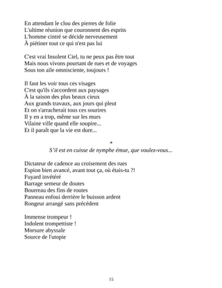 En attendant le clou des pierres de folie
L'ultime réunion que couronnent des esprits
L'homme cintré se décide nerveusement
À piétiner tout ce qui n'est pas lui
C'est vrai Insolent Ciel, tu ne peux pas être tout
Mais nous vivons pourtant de rues et de voyages
Sous ton aile omnisciente, toujours !
Il faut les voir tous ces visages
C'est qu'ils s'accordent aux paysages
À la saison des plus beaux cieux
Aux grands travaux, aux jours qui pleut
Et on s'arracherait tous ces sourires
Il y en a trop, même sur les murs
Vilaine ville quand elle soupire...
Et il paraît que la vie est dure...
*
S’il est en cuisse de nymphe émue, que voulez-vous...
Dictateur de cadence au croisement des rues
Espion bien avancé, avant tout ça, où étais-tu ?!
Fuyard invétéré
Barrage semeur de doutes
Bourreau des fins de routes
Panneau enfoui derrière le buisson ardent
Rongeur arrangé sans précédent
Immense trompeur !
Indolent trompettiste !
Morsure abyssale
Source de l'utopie
15
 