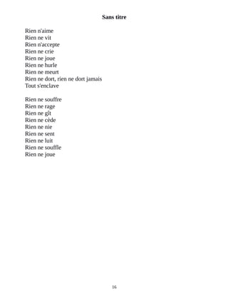 Sans titre
Rien n'aime
Rien ne vit
Rien n'accepte
Rien ne crie
Rien ne joue
Rien ne hurle
Rien ne meurt
Rien ne dort, rien ne dort jamais
Tout s'enclave
Rien ne souffre
Rien ne rage
Rien ne gît
Rien ne cède
Rien ne nie
Rien ne sent
Rien ne luit
Rien ne souffle
Rien ne joue
16
 