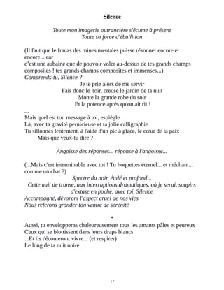 Silence
Toute mon imagerie outrancière s'écume à présent
Toute sa force d'ébullition
(Il faut que le fracas des mines mentales puisse résonner encore et
encore... car
c’est une aubaine que de pouvoir voler au-dessus de tes grands champs
composites ! tes grands champs composites et immenses...)
Comprends-tu, Silence ?
Je te prie alors de me servir
Fais donc le noir, creuse le jardin de ta nuit
Monte la grande robe du soir
Et la potence après qu'on ait rit !
...
Mais quel est ton message à toi, espiègle
Là, avec ta gravité pernicieuse et ta jolie calligraphie
Tu sillonnes lentement, à l'aide d'un pic à glace, le cœur de la paix
Mais que veux-tu dire ?
Angoisse des réponses... réponse à l'angoisse...
(...Mais c'est interminable avec toi ! Tu hoquettes éternel... et méchant...
comme un chat ?)
Spectre du noir, étalé et profond...
Cette nuit de transe, aux interruptions dramatiques, où je serai, soupirs
d'extase en poche, avec toi, Silence
Accompagné, dévorant l'aspect cruel de nos vies
Nous referons gronder ton ventre de sérénité
*
Aussi, tu envelopperas chaleureusement tous les amants pâles et peureux
Ceux qui se blottissent dans leurs draps blancs
...Et ils t'écouteront vivre... (et respirer)
Le long de ta nuit noire
17
 