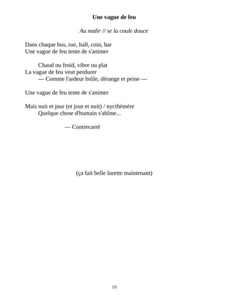 Une vague de feu
Au nadir // se la coule douce
Dans chaque bus, rue, hall, coin, bar
Une vague de feu tente de s'animer
Chaud ou froid, vibre ou plat
La vague de feu veut perdurer
― Comme l'ardeur brûle, dérange et peine ―
Une vague de feu tente de s'animer
Mais nuit et jour (et jour et nuit) / nycthémère
Quelque chose d'humain s'abîme...
― Contrecarré
(ça fait belle lurette maintenant)
19
 