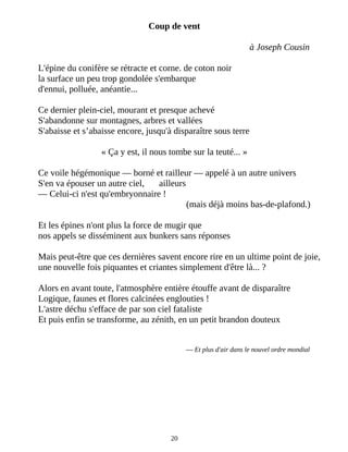Coup de vent
à Joseph Cousin
L'épine du conifère se rétracte et corne. de coton noir
la surface un peu trop gondolée s'embarque
d'ennui, polluée, anéantie...
Ce dernier plein-ciel, mourant et presque achevé
S'abandonne sur montagnes, arbres et vallées
S'abaisse et s’abaisse encore, jusqu'à disparaître sous terre
« Ça y est, il nous tombe sur la teuté... »
Ce voile hégémonique ― borné et railleur ― appelé à un autre univers
S'en va épouser un autre ciel, ailleurs
― Celui-ci n'est qu'embryonnaire !
(mais déjà moins bas-de-plafond.)
Et les épines n'ont plus la force de mugir que
nos appels se disséminent aux bunkers sans réponses
Mais peut-être que ces dernières savent encore rire en un ultime point de joie,
une nouvelle fois piquantes et criantes simplement d'être là... ?
Alors en avant toute, l'atmosphère entière étouffe avant de disparaître
Logique, faunes et flores calcinées englouties !
L'astre déchu s'efface de par son ciel fataliste
Et puis enfin se transforme, au zénith, en un petit brandon douteux
― Et plus d'air dans le nouvel ordre mondial
20
 