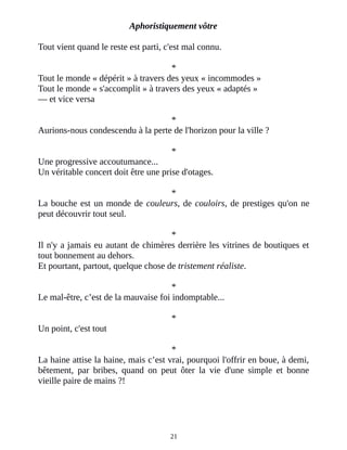 Aphoristiquement vôtre
Tout vient quand le reste est parti, c'est mal connu.
*
Tout le monde « dépérit » à travers des yeux « incommodes »
Tout le monde « s'accomplit » à travers des yeux « adaptés »
― et vice versa
*
Aurions-nous condescendu à la perte de l'horizon pour la ville ?
*
Une progressive accoutumance...
Un véritable concert doit être une prise d'otages.
*
La bouche est un monde de couleurs, de couloirs, de prestiges qu'on ne
peut découvrir tout seul.
*
Il n'y a jamais eu autant de chimères derrière les vitrines de boutiques et
tout bonnement au dehors.
Et pourtant, partout, quelque chose de tristement réaliste.
*
Le mal-être, c’est de la mauvaise foi indomptable...
*
Un point, c'est tout
*
La haine attise la haine, mais c’est vrai, pourquoi l'offrir en boue, à demi,
bêtement, par bribes, quand on peut ôter la vie d'une simple et bonne
vieille paire de mains ?!
21
 