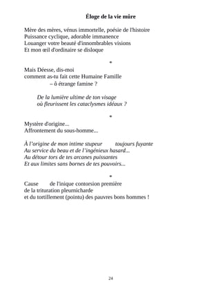 Éloge de la vie mûre
Mère des mères, vénus immortelle, poésie de l'histoire
Puissance cyclique, adorable immanence
Louanger votre beauté d'innombrables visions
Et mon œil d'ordinaire se disloque
*
Mais Déesse, dis-moi
comment as-tu fait cette Humaine Famille
– ô étrange famine ?
De la lumière ultime de ton visage
où fleurissent les cataclysmes idéaux ?
*
Mystère d'origine...
Affrontement du sous-homme...
À l’origine de mon intime stupeur toujours fuyante
Au service du beau et de l’ingénieux hasard...
Au détour tors de tes arcanes puissantes
Et aux limites sans bornes de tes pouvoirs...
*
Cause de l'inique contorsion première
de la trituration pleurnicharde
et du tortillement (pointu) des pauvres bons hommes !
24
 