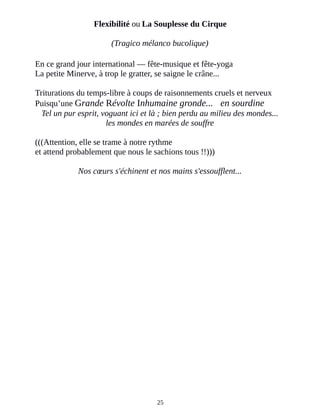 Flexibilité ou La Souplesse du Cirque
(Tragico mélanco bucolique)
En ce grand jour international ― fête-musique et fête-yoga
La petite Minerve, à trop le gratter, se saigne le crâne...
Triturations du temps-libre à coups de raisonnements cruels et nerveux
Puisqu’une Grande Révolte Inhumaine gronde... en sourdine
Tel un pur esprit, voguant ici et là ; bien perdu au milieu des mondes...
les mondes en marées de souffre
(((Attention, elle se trame à notre rythme
et attend probablement que nous le sachions tous !!)))
Nos cœurs s'échinent et nos mains s'essoufflent...
25
 