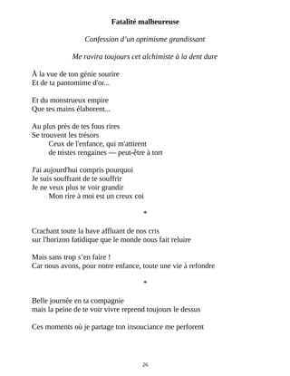 Fatalité malheureuse
Confession d’un optimisme grandissant
Me ravira toujours cet alchimiste à la dent dure
À la vue de ton génie sourire
Et de ta pantomime d'or...
Et du monstrueux empire
Que tes mains élaborent...
Au plus près de tes fous rires
Se trouvent les trésors
Ceux de l'enfance, qui m'attirent
de tristes rengaines ― peut-être à tort
J'ai aujourd'hui compris pourquoi
Je suis souffrant de te souffrir
Je ne veux plus te voir grandir
Mon rire à moi est un creux coi
*
Crachant toute la bave affluant de nos cris
sur l'horizon fatidique que le monde nous fait reluire
Mais sans trop s’en faire !
Car nous avons, pour notre enfance, toute une vie à refondre
*
Belle journée en ta compagnie
mais la peine de te voir vivre reprend toujours le dessus
Ces moments où je partage ton insouciance me perforent
26
 