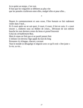 Je te quitte un temps, c’est vrai.
Il faut que les vulgarités se débitent au plus vite
que les pensées s'achèvent entre elles, malgré elles et pour elles...
*
Depuis le commencement et sans cesse, l’être humain se fait rudement
violer dans l’œuf...
Et il court après on ne sait quoi, il court, il court, il fuit en vain, il « court
encore », endormi sous un théâtre de crises... Dévorant de son infecte
bouche les tout derniers restes du beau et grand Souvenir
Celui du véritablement Bon.
Mais le repas ne finit pas et ne paraît jamais finir
L'enfance est devenu l'âge-appât du tout du long
Personne n'y échappe, chacun y recourt
Tout le monde se désagrège et négocie avec ce qu'il croit « être juste »
la vie, sa vie...
27
 