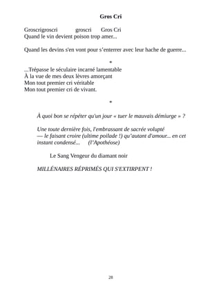 Gros Cri
Groscrigroscri groscri Gros Cri
Quand le vin devient poison trop amer...
Quand les devins s'en vont pour s’enterrer avec leur hache de guerre...
*
...Trépasse le séculaire incarné lamentable
À la vue de mes deux lèvres amorçant
Mon tout premier cri véritable
Mon tout premier cri de vivant.
*
À quoi bon se répéter qu'un jour « tuer le mauvais démiurge » ?
Une toute dernière fois, l'embrassant de sacrée volupté
― le faisant croire (ultime poilade !) qu’autant d'amour... en cet
instant condensé... (l’Apothéose)
Le Sang Vengeur du diamant noir
MILLÉNAIRES RÉPRIMÉS QUI S'EXTIRPENT !
28
 