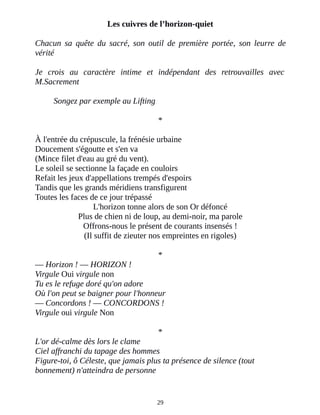 Les cuivres de l’horizon-quiet
Chacun sa quête du sacré, son outil de première portée, son leurre de
vérité
Je crois au caractère intime et indépendant des retrouvailles avec
M.Sacrement
Songez par exemple au Lifting
*
À l'entrée du crépuscule, la frénésie urbaine
Doucement s'égoutte et s'en va
(Mince filet d'eau au gré du vent).
Le soleil se sectionne la façade en couloirs
Refait les jeux d'appellations trempés d'espoirs
Tandis que les grands méridiens transfigurent
Toutes les faces de ce jour trépassé
L'horizon tonne alors de son Or défoncé
Plus de chien ni de loup, au demi-noir, ma parole
Offrons-nous le présent de courants insensés !
(Il suffit de zieuter nos empreintes en rigoles)
*
― Horizon ! ― HORIZON !
Virgule Oui virgule non
Tu es le refuge doré qu'on adore
Où l'on peut se baigner pour l'honneur
― Concordons ! ― CONCORDONS !
Virgule oui virgule Non
*
L'or dé-calme dès lors le clame
Ciel affranchi du tapage des hommes
Figure-toi, ô Céleste, que jamais plus ta présence de silence (tout
bonnement) n'atteindra de personne
29
 