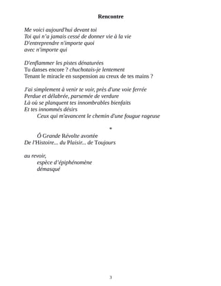 Rencontre
Me voici aujourd'hui devant toi
Toi qui n’a jamais cessé de donner vie à la vie
D'entreprendre n'importe quoi
avec n'importe qui
D'enflammer les pistes dénaturées
Tu danses encore ? chuchotais-je lentement
Tenant le miracle en suspension au creux de tes mains ?
J'ai simplement à venir te voir, près d'une voie ferrée
Perdue et délabrée, parsemée de verdure
Là où se planquent tes innombrables bienfaits
Et tes innommés désirs
Ceux qui m'avancent le chemin d'une fougue rageuse
*
Ô Grande Révolte avortée
De l'Histoire... du Plaisir... de Toujours
au revoir,
espèce d’épiphénomène
démasqué
3
 