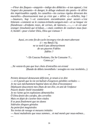 ―Fleur des flaques―empyrée―indigo des débâcles―à ton opposé, c'est
l'aspect des passants―le danger, le déluge endossés des pavés―le délire
des impérissables captifs, les canailles―les curieux rigolos dévorant des
murailles―(heureusement tout ça n'est que « délire »)―échelles, hop !
―hauteurs, hop !―et contorsions encombrantes pour savoir―c'est
hilarant―comment va le cosmos-trémolo-sanguin-noir―et sa longue vie
filandreuse―d'enfants roses, de cerises, de latences...―...― et cet azur
oranger (insultant) qui m'infuse...―mais combien de couleurs nous faut-
il, bordel―pour cramer Dieu, Dieu qui s'amuse ?
*
Aussi, en cette fin-de-cycle-incongru-rire-de-mort-aberrant
(― my Bœuf (?)),
ne se tord-il pas démesurément
de ses pauvres Fidèles
fidèles ?
"- Eh Coucou Profanes, On Se Consume ?!...
Coton ça."
...Ne voient-ils pas que leur choix d'entrailles est erroné
(Bande de débris invertébrés / aveugles en vrac invétérés...)
*
Peintre demeuré demeurant déficient, je tenais à te dire
― et il paraît que la vie est balisée d'urgences pénibles verbales ―
Je me suis méchamment baptisé dans tes flots d'inconstance
Déployant doucement mes ébats de ton être, en ami de l'enfance
Pauvre dealer étoilé insondable
Je ne t'aime qu'en explosions démentielles
Ô Dieu-festin des carafes, des cervelles
Mais en dépit de s'avérer bien vitales
Il se peut finalement que tes dunes
Sidérales dingues géniales
Au point-fort magistrales
Tes invites de ravage et mesures initiales
― Aussi maladroits que nous sommes... et mal menés par nous-mêmes...
―
30
 