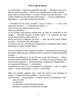 Non à l'âge de bronze
La vieille étape ― mué en un perpétuel incendie ― cherchant à sauver le
plus de choses possibles ― dans sa vie coupable encore d'être cousu de
pieds froids, de mains tièdes ― et d'une carcasse sans nom désirante ― de
vouloir éloigner les atrocités qu'il croît siennes ― vivant de sublimations
légendaires ― tapis dans l’ombre de son fakir ―
« l’étendard de nos jours travaille à rayer le cœur ! » ― avec cette
répression nerveuse ― « l’étincelle est ficelée » ―
mais le soucis de cadence entre les bras ―
armes de sensibilité ―
et les Gardiens apparaissent terriblement las dans les vestibules de nos
songes ― racontent toujours la même chose ― et s'ennuient de nager
encore dans la même poudre blanche ―
disent qu'il faut se dépêcher de partir ― pour que d'un nouvel endroit
naissent ― les derniers îlots de paradis ―
et surtout pour que redeviennent (im)mortels les nombreux petits chiens
hollandais de chasse au gibier d'eau ―
mué en une petite statue aux grandes oreilles ― passionnée et creusée par
les thèmes d'Homme qui s'enfilent encore et toujours au collier de dentelle
animale ―
intuition et soubresaut à la vue de tout ce qui peut fasciner ― l'heure
nocturne la plus froide de ton monde ― le risque est trop grand pour aller
sur les terres enfumées ― des harmonieuses architectures abandonnées ―
où la spirale de Fibonacci ― confondante :
recommencer en soi le cycle (imaginé) de l’existence ― qui n’a jamais
existé ― ou de l’inexistence ― en soi ― sans réalité.
Dans une coquille anglaise aussi : finir bon pour la casse (bonjour la
masse) ― demeurant coincé pétrifié ― mais en extase
un peu froissé ― un peu damné ― la larme à l’œil et le plomb dans l’aile
mais en extase
à la dernière,
à la dernière vue de l'immuable fantôme
identique et constant, revenant dans ses âges
4
 