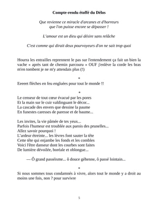 Compte-rendu étoffé du Délos
Que revienne ce miracle d'arcanes et d'horreurs
que l'on puisse encore se dépasser !
L’amour est un dieu qui désire sans relâche
C'est comme qui dirait deux pourvoyeurs d'on ne sait trop quoi
Hourra les entrailles reprennent le pas sur l'entendement ça fait un bien la
vache « après tant de chemin parcouru » OUF j'enlève la corde les bras
m'en tombent je ne m'y attendais plus (!)
*
Eeeeet flèches en feu engluées pour tout le monde !!
*
Le censeur de tout cœur évacué par les pores
Et la main sur le cuir valdinguant le décor...
La cascade des envers que dessine la paume
En funestes caresses de paresse et de baume...
Les invites, la vie pâmée de tes yeux...
Parfois l'humeur est troublée aux parois des prunelles...
Allez savoir pourquoi !
L’ardeur étreinte... les lèvres font sauter la tête
Cette tête qui enjambe les fonds et les combles
Voici l'être danseur dont les courbes sont faites
De lumière dévoilée, boréale et oblongue...
― Ô grand passéisme... ô douce géhenne, ô passé lointain...
*
Si nous sommes tous condamnés à vivre, alors tout le monde y a droit au
moins une fois, non ? pour survivre
5
 