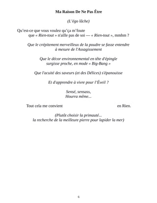 Ma Raison De Ne Pas Être
(L’égo lâche)
Qu’est-ce que vous voulez qu’ça m’foute
que « Rien-tout » n'aille pas de soi ― « Rien-tout », mmhm ?
Que le crépitement merveilleux de la poudre se fasse entendre
à mesure de l'Assagissement
Que le décor environnemental en tête d'épingle
surgisse proche, en mode « Big-Bang »
Que l'acuité des saveurs (et des Délices) s'épanouisse
Et d'apprendre à vivre pour l’Éveil ?
Sensé, sensass,
Hourra même...
Tout cela me convient en Rien.
(Plutôt choisir la primauté...
la recherche de la meilleure pierre pour lapider la mer)
6
 