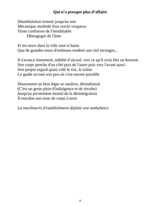 Qui n’a presque plus d’affaire
Déambulation trottoir jusqu'au soir
Mécanique morbide d'un cercle visqueux
Triste confusion de l'inoubliable
Démagogie de l'âme
Et les murs dans la ville sont si hauts
Que de grandes tours d'embruns rendent son ciel incongru...
Il s'avance lentement, imbibé d’alcool, vers ce qu'il croit être un horizon
Son corps penche d'un côté puis de l'autre puis vers l'avant aussi.
Son propre regard quasi vidé le tire, le traîne
Le guide un tant soit peu où c'est encore possible
Doucement un bras léger se soulève, désintéressé
(C'est un geste plein d'indulgence et de révolte)
Jusqu'au picotement mortel de la désintégration
Il entraîne son reste de corps à terre
La machinerie d'establishment déploie une ambulance
8
 