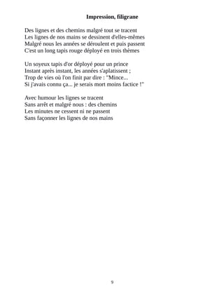 Impression, filigrane
Des lignes et des chemins malgré tout se tracent
Les lignes de nos mains se dessinent d'elles-mêmes
Malgré nous les années se déroulent et puis passent
C'est un long tapis rouge déployé en trois thèmes
Un soyeux tapis d'or déployé pour un prince
Instant après instant, les années s'aplatissent ;
Trop de vies où l'on finit par dire : "Mince...
Si j'avais connu ça... je serais mort moins factice !"
Avec humour les lignes se tracent
Sans arrêt et malgré nous : des chemins
Les minutes ne cessent ni ne passent
Sans façonner les lignes de nos mains
9
 