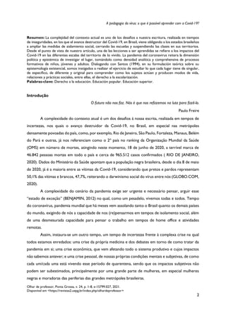 A pedagogia do vírus: o que é possível aprender com a Covid-19?
Olhar de professor, Ponta Grossa, v. 24, p. 1-8, e-15799.027, 2021.
Disponível em <https://revistas2.uepg.br/index.php/olhardeprofessor>
2
Resumen: La complejidad del contexto actual es uno de los desafíos a nuestra escritura, realizada en tiempos
de inseguridades, en los que el avance destructor del Covid-19, en Brasil, viene obligando a los estados brasileños
a ampliar las medidas de aislamiento social, cerrando las escuelas y suspendiendo las clases en sus territorios.
Desde el punto de vista de nuestro artículo, una de las lecciones a ser aprendidas se refiere a los impactos del
Covid-19 en las diferentes escalas del territorio de lo vivido. La pandemia del coronavirus reitera la dimensión
política y epistémica de investigar el lugar, tomándolo como densidad analítica y comprehensiva de procesos
formativos de niños, jóvenes y adultos. Dialogando con Santos (1994), en su formulación teórica sobre su
epistemología existencial, somos instigados a realizar el ejercicio de estudiar lo que cada lugar tiene de singular,
de específico, de diferente y original para comprender como los sujetos actúan y producen modos de vida,
relaciones y prácticas sociales, entre ellas, el derecho a la escolarización.
Palabras-clave: Derecho a la educación. Educación popular. Educación superior.
Introdução
O futuro não nos faz. Nós é que nos refazemos na luta para fazê-lo.
Paulo Freire
A complexidade do contexto atual é um dos desafios à nossa escrita, realizada em tempos de
incertezas, nos quais o avanço destruidor da Covid-19, no Brasil, em especial nas metrópoles
densamente povoadas do país, como, por exemplo, Rio de Janeiro, São Paulo, Fortaleza, Manaus, Belém
do Pará e outras, já nos referenciam como o 2º país no ranking da Organização Mundial da Saúde
(OMS) em número de mortes, atingindo neste momento, 18 de junho de 2020, a terrível marca de
46.842 pessoas mortas em todo o país e cerca de 965.512 casos confirmados ( RIO DE JANEIRO,
2020). Dados do Ministério da Saúde apontam que a população negra brasileira, desde o dia 8 de maio
de 2020, já é a maioria entre as vítimas da Covid-19, considerando que pretos e pardos representam
50,1% das vítimas e brancos, 47,7%, reiterando o darwinismo social do vírus entre nós (GLOBO.COM,
2020).
A complexidade do cenário da pandemia exige ser urgente e necessário pensar, arguir esse
“estado de exceção” (BENJAMIN, 2012) no qual, como um pesadelo, vivemos todas e todos. Tempo
do coronavírus, pandemia mundial que há meses vem assolando tanto o Brasil quanto os demais países
do mundo, exigindo de nós a capacidade de nos (re)pensarmos em tempos de isolamento social, além
de uma desmesurada capacidade para pensar o trabalho em tempos de home office e atividades
remotas.
Assim, instaura-se um outro tempo, um tempo de incertezas frente à complexa crise na qual
todos estamos enredados: uma crise da própria medicina e dos debates em torno de como tratar da
pandemia em si; uma crise econômica, que vem afetando todo o sistema produtivo e cujos impactos
não sabemos antever; e uma crise pessoal, de nossas próprias condições mentais e subjetivas, de como
cada um/cada uma está vivendo esse período de quarentena, sendo que os impactos subjetivos não
podem ser subestimados, principalmente por uma grande parte de mulheres, em especial mulheres
negras e moradoras das periferias das grandes metrópoles brasileiras.
 