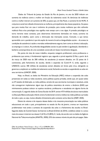 Maria Tereza Goudard Tavares e Adrielle Lisboa
Olhar de professor, Ponta Grossa, v. 24, p. 1-15, e-15398.004, 2021.
Disponível em <https://revistas2.uepg.br/index.php/olhardeprofessor>
3
Dados do Tribunal de Justiça do Estado do Rio de Janeiro, no ano de 2020 indicam um
aumento da violência contra a mulher em função do isolamento social. As denúncias de violências
contra a mulher tiveram um aumento de 50%, ao passo que, em São Paulo, o aumento foi de 44,9%. A
conjuntura social tem afetado diretamente as mulheres, principalmente das classes populares. Ao passo
que para muitos ficar em casa é sinônimo de proteção, para muitas mulheres que vêm sofrendo
violência física e/ou psicológica isso significa mais tempo com o seu algoz. A pressão psicológica se
torna inerente neste contexto, pois observamos diariamente demissões em massa, aumento da
demanda de trabalho, assim como a diminuição das interações sociais. Contudo, o que temos
apreendido com a pandemia é que ela expõe de maneira brutal as desigualdades sociais  do acesso às
condições de assistência à saúde a moradias ambientalmente seguras, bem como ao direito à educação,
ao emprego e à cultura. As profundas desigualdades sociais no país tendem à agudização, desvelando a
barbárie contemporânea de uma sociedade construída em bases imoralmente desiguais.
Do ponto de vista de nosso trabalho, enquanto categoria profissional, como professoras e
professores que somos, é fundamental registrar que, segundo o jornal espanhol El País, a partir de 6
de março de 2020 mais de 300 milhões de estudantes já estavam afetados, em 22 países de 3
continentes, pelo fechamento de escolas, devido à expansão da Covid-19. E, ainda, segundo a
UNESCO, outros 180 milhões de estudantes seriam afetados em breve pelo vírus, obrigando os
governos a ampliarem as medidas de isolamento social, fechando as escolas e suspendendo as aulas em
seus territórios (UNICEF, 2020).
Hoje, no Brasil, os dados do Ministério da Educação (MEC) indicam a suspensão das aulas
presenciais em todas as redes escolares, tanto públicas quanto privadas, sendo que, em quase todos
os 27 estados da federação, as redes públicas, através de suas secretarias municipais e estaduais, ainda
não conseguiram implementar algum tipo de política sistemática de ensino a distância (EAD) que
minimamente pudesse colocar os sujeitos escolares, professores e estudantes em alguma forma de
comunicação. E, segundo dados do Censo Escolar de 2019, seriam 47,9 milhões de alunos matriculados
na Educação Básica (educação infantil, ensino fundamental e ensino médio) nas redes públicas e privadas
de todo o país, ou seja, muitos afetados diretamente pelo contexto acima descrito (INEP, 2020).
Diante do volume e do impacto desses dados e da crescente precarização nas redes públicas
educacionais em todo o país, principalmente no estado do Rio de Janeiro, cremos ser importante
problematizar mais ainda o contexto de suspensão das aulas e o fechamento das escolas no Brasil.
Segundo dados do Comitê Gestor da Internet no Brasil (CGI.br) de 2018, o telefone celular é o único
meio de acesso à internet nas classes C (61%) e D (85%). E, ‘ainda, de acordo com os dados da Agência
Nacional de Telecomunicações (ANATEL, 2020), 55% dos acessos móveis do país são pré-pagos. Sabe-
 