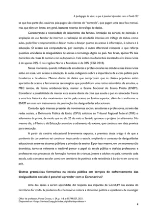 A pedagogia do vírus: o que é possível aprender com a Covid-19?
Olhar de professor, Ponta Grossa, v. 24, p. 1-8, e-15799.027, 2021.
Disponível em <https://revistas2.uepg.br/index.php/olhardeprofessor>
4
se que boa parte dos usuários pós-pagos são clientes de “controle”, que pagam uma taxa fixa mensal,
mas que têm um limite, em geral, bastante restrito de tráfego de dados.
Considerando a necessidade de isolamento das famílias, limitação do serviço de conexão e
ampliação do uso familiar de internet, a realização de atividades intensas em tráfego de dados, como
aulas, pode ficar comprometida e deixar muito a desejar quanto ao acesso à informação, à cultura e à
educação. O acesso aos computadores, por exemplo, é outro diferencial relevante e que reforça
questões vinculadas às desigualdades de acesso à tecnologia digital no país. No Brasil, apenas 9% dos
domicílios da classe D contam com o dispositivo. Este índice nos domicílios localizados em áreas rurais
é de apenas 20%. E nas regiões Norte e Nordeste é de 30% (CGI, 2018).
Nesse momento, quando milhares de estudantes e professores/as nas cidades e nas áreas rurais
estão em casa, sem acesso à educação, às aulas, indagamos sobre a importância da escola pública para
brasileiros e brasileiras. Mesmo diante de dados que comprovam que as classes populares estão
apartadas de acesso a ferramentas tecnológicas que possibilitam uma rotina sistemática de estudos, o
MEC tentou, de forma antidemocrática, manter o Exame Nacional do Ensino Médio (ENEM).
Considerar a possibilidade de manter este exame diante da crise que assola o país é retroceder frente
a uma luta histórica dos movimentos sociais pelo acesso ao Ensino superior, além de transformar o
ENEM em mais um instrumento de promoção das desigualdades educacionais.
Contudo, após intensas pressões de movimentos sociais, estudantes e professores, através das
redes sociais, a Defensoria Pública da União (DPU) solicitou ao Tribunal Regional Federal (TRF) o
adiamento da prova, de modo que no dia 20 de maio o Senado aprovou o projeto de adiamento. No
mesmo dia, o Ministro da Educação anunciou o adiamento do exame, que continua sem data prevista
para execução.
A partir do cenário educacional brevemente exposto, a premissa deste artigo é de que a
pandemia do coronavírus vai continuar impactando a escola, ampliando o contexto de desigualdades
educacionais entre os sistemas públicos e privados de ensino. E por isso mesmo, em um momento tão
dramático, torna-se relevante e inadiável pensar o papel da escola pública e dos/das professoras e
professores nos processos de formação humana de crianças, jovens e adultos no país, tomando cada
escola, cada contexto escolar como um território de potência e de resistência à barbárie em curso no
país.
Outras gramáticas formativas na escola pública em tempos de enfrentamento das
desigualdades sociais: é possível aprender com o Coronavírus?
Uma das lições a serem aprendidas diz respeito aos impactos da Covid-19 nas escalas do
território do vivido. A pandemia do coronavírus reitera a dimensão política e epistêmica de investigar
 