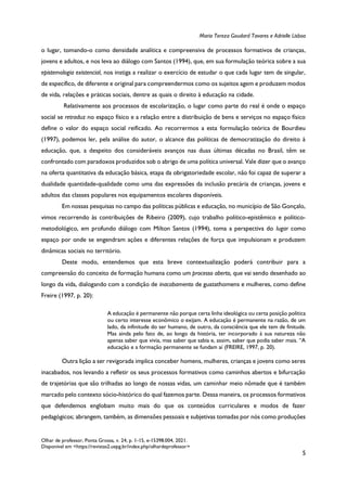 Maria Tereza Goudard Tavares e Adrielle Lisboa
Olhar de professor, Ponta Grossa, v. 24, p. 1-15, e-15398.004, 2021.
Disponível em <https://revistas2.uepg.br/index.php/olhardeprofessor>
5
o lugar, tomando-o como densidade analítica e compreensiva de processos formativos de crianças,
jovens e adultos, e nos leva ao diálogo com Santos (1994), que, em sua formulação teórica sobre a sua
epistemologia existencial, nos instiga a realizar o exercício de estudar o que cada lugar tem de singular,
de específico, de diferente e original para compreendermos como os sujeitos agem e produzem modos
de vida, relações e práticas sociais, dentre as quais o direito à educação na cidade.
Relativamente aos processos de escolarização, o lugar como parte do real é onde o espaço
social se retraduz no espaço físico e a relação entre a distribuição de bens e serviços no espaço físico
define o valor do espaço social reificado. Ao recorrermos a esta formulação teórica de Bourdieu
(1997), podemos ler, pela análise do autor, o alcance das políticas de democratização do direito à
educação, que, a despeito dos consideráveis avanços nas duas últimas décadas no Brasil, têm se
confrontado com paradoxos produzidos sob o abrigo de uma política universal. Vale dizer que o avanço
na oferta quantitativa da educação básica, etapa da obrigatoriedade escolar, não foi capaz de superar a
dualidade quantidade-qualidade como uma das expressões da inclusão precária de crianças, jovens e
adultos das classes populares nos equipamentos escolares disponíveis.
Em nossas pesquisas no campo das políticas públicas e educação, no município de São Gonçalo,
vimos recorrendo às contribuições de Ribeiro (2009), cujo trabalho político-epistêmico e político-
metodológico, em profundo diálogo com Milton Santos (1994), toma a perspectiva do lugar como
espaço por onde se engendram ações e diferentes relações de força que impulsionam e produzem
dinâmicas sociais no território.
Deste modo, entendemos que esta breve contextualização poderá contribuir para a
compreensão do conceito de formação humana como um processo aberto, que vai sendo desenhado ao
longo da vida, dialogando com a condição de inacabamento de guatathomens e mulheres, como define
Freire (1997, p. 20):
A educação é permanente não porque certa linha ideológica ou certa posição política
ou certo interesse econômico o exijam. A educação é permanente na razão, de um
lado, da infinitude do ser humano, de outro, da consciência que ele tem de finitude.
Mas ainda pelo fato de, ao longo da história, ter incorporado à sua natureza não
apenas saber que vivia, mas saber que sabia e, assim, saber que podia saber mais. “A
educação e a formação permanente se fundam aí (FREIRE, 1997, p. 20).
Outra lição a ser revigorada implica conceber homens, mulheres, crianças e jovens como seres
inacabados, nos levando a refletir os seus processos formativos como caminhos abertos e bifurcação
de trajetórias que são trilhadas ao longo de nossas vidas, um caminhar meio nômade que é também
marcado pelo contexto sócio-histórico do qual fazemos parte. Dessa maneira, os processos formativos
que defendemos englobam muito mais do que os conteúdos curriculares e modos de fazer
pedagógicos; abrangem, também, as dimensões pessoais e subjetivas tomadas por nós como produções
 