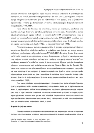 A pedagogia do vírus: o que é possível aprender com a Covid-19?
Olhar de professor, Ponta Grossa, v. 24, p. 1-8, e-15799.027, 2021.
Disponível em <https://revistas2.uepg.br/index.php/olhardeprofessor>
6
sociais e coletivas. Isso alude a pensar a escola enquanto um espaço fundamental da aprendizagem da
democracia, do comum, da solidariedade generalizada e do estar junto. A escola pública como um
espaço intergeracional fundamental para se problematizar a vida coletiva, para se produzirem
agenciamentos societários que desnaturalizem e recriem as estruturas desiguais do capitalismo mundial
integrado (GUATTARI, 1989).
Neste esforço de elaboração de uma síntese, mesmo que inconclusiva, ressaltamos uma
questão que, longe de ser uma obviedade, configura-se como um desafio fundamental no campo
educativo brasileiro, em especial no Brasil pós pandemia da Covid-19: torna-se importante pensar e
discutir nos processos formativos toda uma gramática de formação (TAVARES, 2019) em diálogo com
a categoria da provisão, tomada de empréstimo aos pesquisadores/as do campo da educação popular,
em especial à antropóloga Lygia Segalla (1992), e ao historiador Victor Valla (1998).
Primeiramente, quando falamos em outra gramática de formação estamos nos referindo a um
conjunto de dispositivos epistêmicos, políticos e pedagógicos que designam um sentido comum,
dialógico, e interligados para a formação humana (TAVARES, 2019). Do ponto de vista da gramática
de formação necessária aos processos de formação de estudantes e professores e professoras que
referenciamos no texto, entendemos ser importante ressaltar o emprego da categoria “provisão” em
tensão com a categoria “previsão”, no sentido de afirmar um modo diferente (mas não desigual) dos
diferentes grupos com os quais trabalhamos nas redes de Educação Básica de São Gonçalo (RJ),
pautarem e conduzirem suas vidas, especialmente no que tange às estruturas temporais e construção
de seus processos de aprendizagem. A categoria provisão nos desafia a pensar uma percepção
diferenciada de tempo, tendo em vista a intensidade do tempo de agora, o que não significa e não
implica a deserção de projetos de futuro, de pensar a vida como possibilidade do ainda por vir, como
nos provoca Bloch (2005).
Com efeito, para Bloch, a questão da esperança é fundamental em seu livro Princípio Esperança
(2005), no qual busca levar a filosofia até a esperança, nos propondo pensar que as angústias diante da
vida e as maquinações do medo e seus criadores podem ser alvos da ação das pessoas, que, movidas
pelo afeto da espera, saem de si mesmas e, empenhadas nessa atividade, procuram no próprio mundo
aquilo que ajuda o mundo a ser o que ele ainda não-não é. Empenhando-se em tornar o mundo um
lugar possível para a aventura do ser mais (FREIRE, 1997), como potência do estar junto, nos tornando
cada vez mais solidários e provisionados frente ao porvir.
À guisa de (in)conclusões
Em nosso exercício de pensamento, compreendemos que, ao interrogar sobre as virtualidades
do lugar, sobre os processos formativos realizados nos territórios da escola, nos é permitido pensar a
 