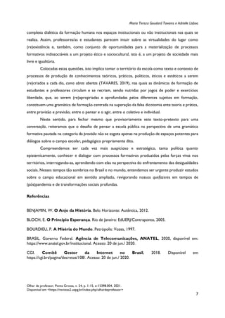 Maria Tereza Goudard Tavares e Adrielle Lisboa
Olhar de professor, Ponta Grossa, v. 24, p. 1-15, e-15398.004, 2021.
Disponível em <https://revistas2.uepg.br/index.php/olhardeprofessor>
7
complexa dialética da formação humana nos espaços institucionais ou não institucionais nas quais se
realiza. Assim, professores/as e estudantes parecem intuir sobre as virtualidades do lugar como
(re)existência e, também, como conjunto de oportunidades para a materialização de processos
formativos indissociáveis a um projeto ético e sociocultural, isto é, a um projeto de sociedade mais
livre e igualitária.
Colocadas estas questões, isto implica tomar o território da escola como texto e contexto de
processos de produção de conhecimentos teóricos, práticos, políticos, éticos e estéticos a serem
(re)criados a cada dia, como obras abertas (TAVARES, 2019), nas quais as dinâmicas de formação de
estudantes e professores circulam e se recriam, sendo nutridas por jogos de poder e exercícios
liberdade, que, ao serem (re)apropriadas e aprofundadas pelos diferentes sujeitos em formação,
constituem uma gramática de formação centrada na superação da falsa dicotomia ente teoria e prática,
entre provisão e previsão, entre o pensar e o agir, entre o coletivo e individual.
Neste sentido, para fechar mesmo que provisoriamente este texto-pretexto para uma
conversação, reiteramos que o desafio de pensar a escola pública na perspectiva de uma gramática
formativa pautada na categoria da provisão não se esgota apenas na produção de espaços potentes para
diálogos sobre o campo escolar, pedagógico propriamente dito.
Compreendemos ser cada vez mais auspicioso e estratégico, tanto política quanto
epistemicamente, conhecer e dialogar com processos formativos produzidos pelas forças vivas nos
territórios, interrogando-as, aprendendo com elas na perspectiva do enfrentamento das desigualdades
sociais. Nesses tempos tão sombrios no Brasil e no mundo, entendemos ser urgente produzir estudos
sobre o campo educacional em sentido ampliado, revigorando nossos quefazeres em tempos de
(pós)pandemia e de transformações sociais profundas.
Referências
BENJAMIN, W. O Anjo da História. Belo Horizonte: Autêntica, 2012.
BLOCH, E. O Principio Esperança. Rio de Janeiro: EdUERJ/Contraponto, 2005.
BOURDIEU, P. A Miséria do Mundo. Petrópolis: Vozes, 1997.
BRASIL. Governo Federal. Agência de Telecomunicações, ANATEL, 2020, disponível em:
https://www.anatel.gov.br/institucional. Acesso: 20 de jun./ 2020.
CGI. Comitê Gestor da Internet no Brasil, 2018. Disponível em
https://cgi.brt/pagina/decretos/108/. Acesso: 20 de jun./ 2020.
 