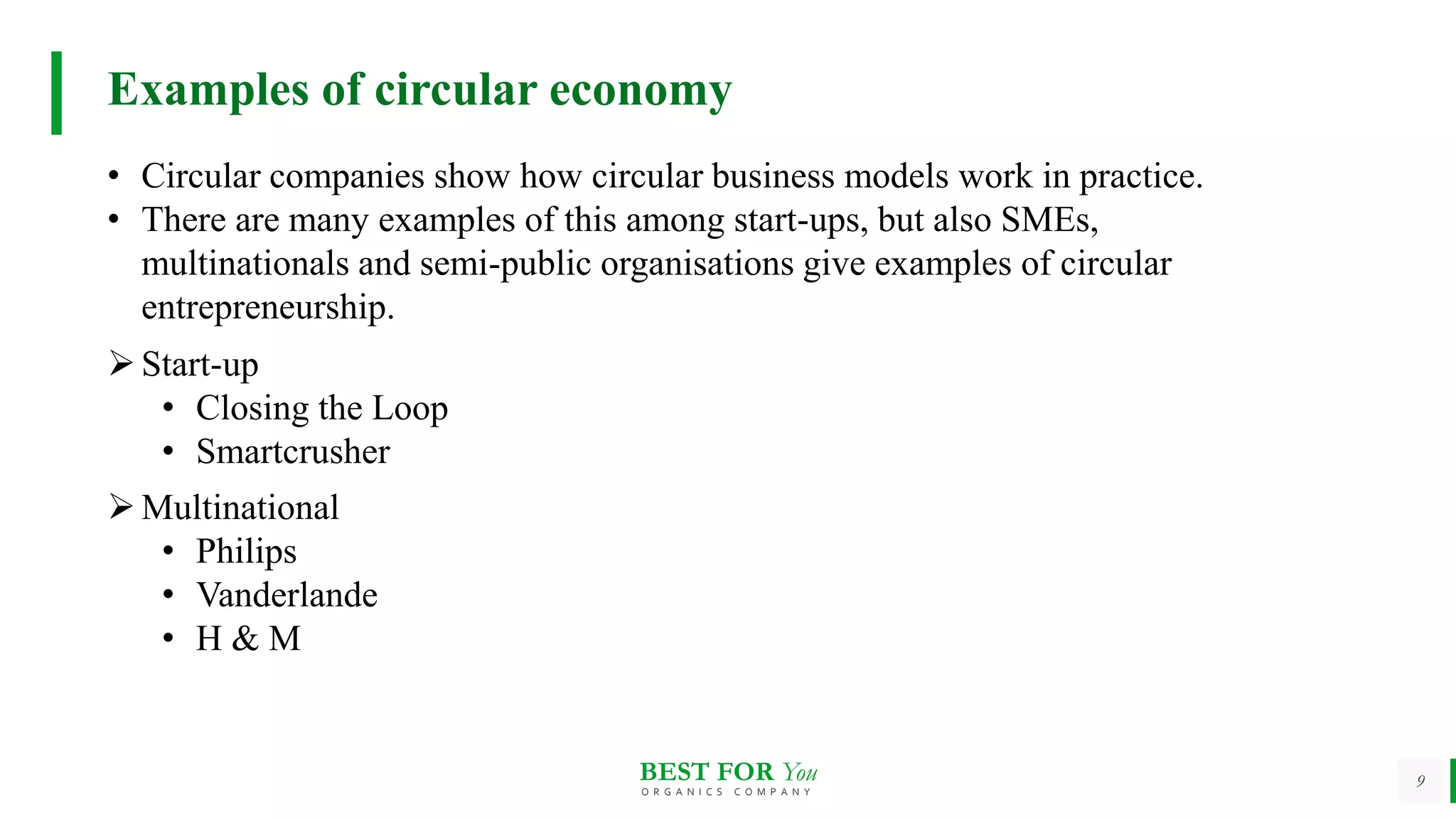BEST FOR You
O R G A N I C S C O M P A N Y
9
Examples of circular economy
• Circular companies show how circular business models work in practice.
• There are many examples of this among start-ups, but also SMEs,
multinationals and semi-public organisations give examples of circular
entrepreneurship.
Start-up
• Closing the Loop
• Smartcrusher
Multinational
• Philips
• Vanderlande
• H & M
 