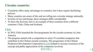 BEST FOR You
O R G A N I C S C O M P A N Y
10
Circular countries
• Circularity offers many advantages to countries, but it does require facilitating
policies.
• Many countries are aware of this and are rolling out a circular strategy nationally.
• In terms of size and design, these strategies differ considerably.
• To show the diversity, here is an example of three countries from a different
continent: Chile, China and Scotland.
Chile
• In 2018, Chile launched the first programme for the circular economy in Latin
America
• The program started with a competition to select 25 excellent companies that
contribute to the Chilean circular economy. This programme of the Chilean
Production Development Corporation (Corfo) helped to increase awareness of the
concept and public appreciation of the companies involved.
 