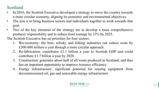BEST FOR You
O R G A N I C S C O M P A N Y
12
Scotland
• In 2016, the Scottish Executive developed a strategy to move the country towards
a more circular economy, aligning its economic and environmental objectives.
• The aim is to bring business sectors and individuals together to work towards that
goal.
• Two of the key elements of the strategy are to develop a more comprehensive
producer responsibility and to reduce food wastage by 33% by 2025.
The Scottish Executive has set priorities for four sectors:
1. Bio-economy: the beer, whisky and fishing industries can reduce costs by
£500-800 million a year through a more circular approach.
2. Re-fabrication: contributes £1.1 billion a year to Scottish GDP and could
contribute £1.7 billion a year by 2020.
3. Construction: generates about half of all waste produced in Scotland, and thus
has an important opportunity to improve resource efficiency.
4. Energy infrastructure: significant potential for reusing equipment from
decommissioned oil, gas and renewable energy infrastructure
 