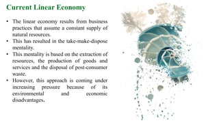 Current Linear Economy
• The linear economy results from business
practices that assume a constant supply of
natural resources.
• This has resulted in the take-make-dispose
mentality.
• This mentality is based on the extraction of
resources, the production of goods and
services and the disposal of post-consumer
waste.
• However, this approach is coming under
increasing pressure because of its
environmental and economic
disadvantages.
 