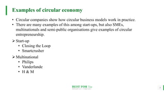 BEST FOR You
O R G A N I C S C O M P A N Y
9
Examples of circular economy
• Circular companies show how circular business models work in practice.
• There are many examples of this among start-ups, but also SMEs,
multinationals and semi-public organisations give examples of circular
entrepreneurship.
Start-up
• Closing the Loop
• Smartcrusher
Multinational
• Philips
• Vanderlande
• H & M
 