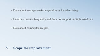 5. Scope for improvement
• Data about average market expenditures for advertising
• Lumira – crashes frequently and does not support multiple windows
• Data about competitor recipes
 