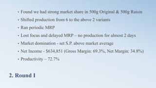 2. Round I
• Found we had strong market share in 500g Original & 500g Raisin
• Shifted production from 6 to the above 2 variants
• Ran periodic MRP
• Lost focus and delayed MRP – no production for almost 2 days
• Market domination - set S.P. above market average
• Net Income - $634,851 (Gross Margin: 69.3%, Net Margin: 34.8%)
• Productivity – 72.7%
 
