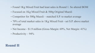 Round II
• Found 1Kg Mixed Fruit had least sales in Round 1. So altered BOM
• Focused on 1Kg Mixed Fruit & 500g Original Muesli
• Competitor for 500g Muesli – matched S.P. to market average
• 70% of total market sales in 1Kg Mixed Fruit - set S.P. above market
average
• Net Income - $1.9 million (Gross Margin: 69%, Net Margin: 41%)
• Productivity – 94%
 