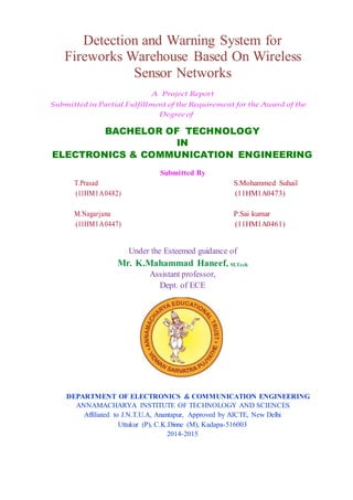 Detection and Warning System for
Fireworks Warehouse Based On Wireless
Sensor Networks
A Project Report
Submitted in Partial Fulfillment of the Requirement for the Award of the
Degree of
BACHELOR OF TECHNOLOGY
IN
ELECTRONICS & COMMUNICATION ENGINEERING
Submitted By
T.Prasad S.Mohammed Suhail
(11HM1A0482) (11HM1A0473)
M.Nagarjuna P.Sai kumar
(11HM1A0447) (11HM1A0461)
Under the Esteemed guidance of
Mr. K.Mahammad Haneef, M.Tech
Assistant professor,
Dept. of ECE
DEPARTMENT OF ELECTRONICS & COMMUNICATION ENGINEERING
ANNAMACHARYA INSTITUTE OF TECHNOLOGY AND SCIENCES
Affiliated to J.N.T.U.A, Anantapur, Approved by AICTE, New Delhi
Uttukur (P), C.K.Dinne (M), Kadapa-516003
2014-2015
 