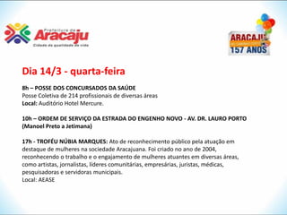 Dia 14/3 - quarta-feira
8h – POSSE DOS CONCURSADOS DA SAÚDE
Posse Coletiva de 214 profissionais de diversas áreas
Local: Auditório Hotel Mercure.

10h – ORDEM DE SERVIÇO DA ESTRADA DO ENGENHO NOVO - AV. DR. LAURO PORTO
(Manoel Preto a Jetimana)

17h - TROFÉU NÚBIA MARQUES: Ato de reconhecimento público pela atuação em
destaque de mulheres na sociedade Aracajuana. Foi criado no ano de 2004,
reconhecendo o trabalho e o engajamento de mulheres atuantes em diversas áreas,
como artistas, jornalistas, líderes comunitárias, empresárias, juristas, médicas,
pesquisadoras e servidoras municipais.
Local: AEASE
 