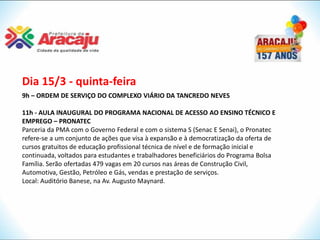 Dia 15/3 - quinta-feira
9h – ORDEM DE SERVIÇO DO COMPLEXO VIÁRIO DA TANCREDO NEVES

11h - AULA INAUGURAL DO PROGRAMA NACIONAL DE ACESSO AO ENSINO TÉCNICO E
EMPREGO – PRONATEC
Parceria da PMA com o Governo Federal e com o sistema S (Senac E Senai), o Pronatec
refere-se a um conjunto de ações que visa à expansão e à democratização da oferta de
cursos gratuitos de educação profissional técnica de nível e de formação inicial e
continuada, voltados para estudantes e trabalhadores beneficiários do Programa Bolsa
Família. Serão ofertadas 479 vagas em 20 cursos nas áreas de Construção Civil,
Automotiva, Gestão, Petróleo e Gás, vendas e prestação de serviços.
Local: Auditório Banese, na Av. Augusto Maynard.
 