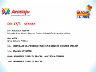 Dia 17/3 – sábado
5h – ALVORADA FESTIVA
Bairro América, Centro, Augusto Franco, Colina do Santo Antônio e Bugio.

8h – MISSA
Igreja de Santo Antônio

10h – SOLENIDADE DE APOSIÇÃO DE FLORES NO OBELISCO A IGNÁCIO BARBOSA

12h – ARACAJU DE TOTOTÓ

8h30 – 8ª CORRIDA CIDADE DE ARACAJU – CATEGORIA ESPECIAL

16h – 29ª CORRIDA CIDADE DE ARACAJU
 