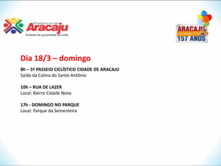 Dia 18/3 – domingo
8h – 5º PASSEIO CICLÍSTICO CIDADE DE ARACAJU
Saída da Colina do Santo Antônio

10h – RUA DE LAZER
Local: Bairro Cidade Nova

17h - DOMINGO NO PARQUE
Local: Parque da Sementeira
 
