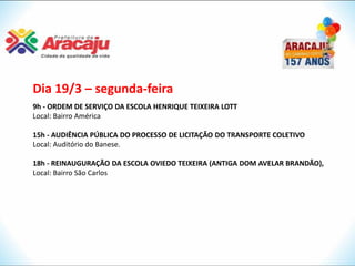 Dia 19/3 – segunda-feira
9h - ORDEM DE SERVIÇO DA ESCOLA HENRIQUE TEIXEIRA LOTT
Local: Bairro América

15h - AUDIÊNCIA PÚBLICA DO PROCESSO DE LICITAÇÃO DO TRANSPORTE COLETIVO
Local: Auditório do Banese.

18h - REINAUGURAÇÃO DA ESCOLA OVIEDO TEIXEIRA (ANTIGA DOM AVELAR BRANDÃO),
Local: Bairro São Carlos
 