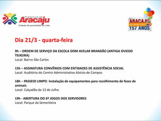 Dia 21/3 - quarta-feira
9h – ORDEM DE SERVIÇO DA ESCOLA DOM AVELAR BRANDÃO (ANTIGA OVIEDO
TEIXEIRA)
Local: Bairro São Carlos

15h – ASSINATURA CONVÊNIOS COM ENTIDADES DE ASSISTÊNCIA SOCIAL
Local: Auditório do Centro Administrativo Aloísio de Campos

18h – PASSEIO LIMPO: Instalação de equipamentos para recolhimento de fezes de
animais
Local: Calçadão da 13 de Julho

19h - ABERTURA DO 6º JOGOS DOS SERVIDORES
Local: Parque da Sementeira
 