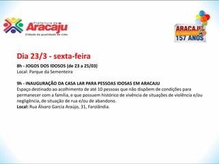 Dia 23/3 - sexta-feira
8h - JOGOS DOS IDOSOS (de 23 a 25/03)
Local: Parque da Sementeira

9h - INAUGURAÇÃO DA CASA LAR PARA PESSOAS IDOSAS EM ARACAJU
Espaço destinado ao acolhimento de até 10 pessoas que não dispõem de condições para
permanecer com a família, e que possuem histórico de vivência de situações de violência e/ou
negligência, de situação de rua e/ou de abandono.
Local: Rua Álvaro Garcia Araújo, 31, Farolândia.
 