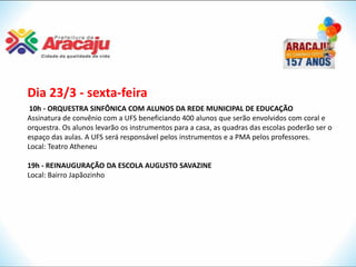 Dia 23/3 - sexta-feira
 10h - ORQUESTRA SINFÔNICA COM ALUNOS DA REDE MUNICIPAL DE EDUCAÇÃO
Assinatura de convênio com a UFS beneficiando 400 alunos que serão envolvidos com coral e
orquestra. Os alunos levarão os instrumentos para a casa, as quadras das escolas poderão ser o
espaço das aulas. A UFS será responsável pelos instrumentos e a PMA pelos professores.
Local: Teatro Atheneu

19h - REINAUGURAÇÃO DA ESCOLA AUGUSTO SAVAZINE
Local: Bairro Japãozinho
 