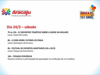 Dia 24/3 – sábado
7h às 13h - IV ENCONTRO TEMÁTICO SOBRE A SAÚDE DA MULHER
Local: Hotel Del Canto

8h - II COPA SEMEL FUTEBOL DE PRAIA
Local: Quiosques da Aruana.

8h - FESTIVAL DE ESPORTES ADAPTADOS (24 e 25/3)
Local: Parque da Sementeira

16h – PEGADA ECOLÓGICA
Passeio ciclístico e participação da população na confecção de um outdoor.
 