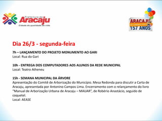 Dia 26/3 - segunda-feira
7h – LANÇAMENTO DO PROJETO MONUMENTO AO GARI
Local: Rua do Gari

10h - ENTREGA DOS COMPUTADORES AOS ALUNOS DA REDE MUNICIPAL
Local: Teatro Atheneu

15h - SEMANA MUNICIPAL DA ÁRVORE
Apresentação do Comitê de Arborização do Município. Mesa Redonda para discutir a Carta de
Aracaju, apresentada por Antonino Campos Lima. Encerramento com o relançamento do livro
“Manual de Arborização Urbana de Aracaju – MAUAR”, de Robério Anastácio, seguido de
coquetel.
Local: AEASE
 