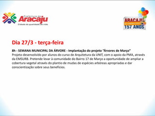 Dia 27/3 - terça-feira
8h - SEMANA MUNICIPAL DA ÁRVORE - Implantação do projeto “Árvores de Março”
Projeto desenvolvido por alunos do curso de Arquitetura da UNIT, com o apoio da PMA, através
da EMSURB. Pretende levar à comunidade do Bairro 17 de Março a oportunidade de ampliar a
cobertura vegetal através do plantio de mudas de espécies arbóreas apropriadas e dar
conscientização sobre seus benefícios.
 