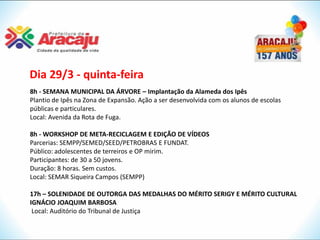 Dia 29/3 - quinta-feira
8h - SEMANA MUNICIPAL DA ÁRVORE – Implantação da Alameda dos Ipês
Plantio de Ipês na Zona de Expansão. Ação a ser desenvolvida com os alunos de escolas
públicas e particulares.
Local: Avenida da Rota de Fuga.

8h - WORKSHOP DE META-RECICLAGEM E EDIÇÃO DE VÍDEOS
Parcerias: SEMPP/SEMED/SEED/PETROBRAS E FUNDAT.
Público: adolescentes de terreiros e OP mirim.
Participantes: de 30 a 50 jovens.
Duração: 8 horas. Sem custos.
Local: SEMAR Siqueira Campos (SEMPP)

17h – SOLENIDADE DE OUTORGA DAS MEDALHAS DO MÉRITO SERIGY E MÉRITO CULTURAL
IGNÁCIO JOAQUIM BARBOSA
 Local: Auditório do Tribunal de Justiça
 