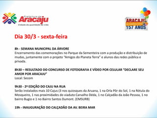 Dia 30/3 - sexta-feira
8h - SEMANA MUNICIPAL DA ÁRVORE
Encerramento das comemorações no Parque da Sementeira com a produção e distribuição de
mudas, juntamente com o projeto “Amigos do Planeta Terra” e alunos das redes pública e
privada.

8h30 – RESULTADO DO CONCURSO DE FOTOGRAFIA E VÍDEO POR CELULAR “DECLARE SEU
AMOR POR ARACAJU”
Local: Secom

9h30 - 2ª EDIÇÃO DO CAJU NA RUA
Serão instalados mais 10 Cajus (3 nos quiosques da Aruana, 1 na Orla Pôr do Sol, 1 na Rótula do
Mosqueiro, 1 nas proximidades do viaduto Carvalho Déda, 1 no Calçadão da João Pessoa, 1 no
bairro Bugio e 1 no Bairro Santos Dumont. (EMSURB)

19h - INAUGURAÇÃO DO CALÇADÃO DA AV. BEIRA MAR
 