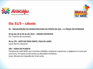 Dia 31/3 – sábado
9h - INAUGURAÇÃO DA INFRAESTRUTURA DA PONTA DA ASA e da PRAÇA DO JETIMANA

9h do dia 24 às 9h do dia 25/4 – VIRADA ESPORTIVA
Em 7 bairros do município.

9h às 17h - ARTE EM TODA PARTE / RUA DE LAZER
Local: Bairro Industrial.

20h – HORA DO PLANETA
Iniciativa da rede WWF que incentiva cidadãos, empresas e governos a apagarem as luzes por
uma hora, em apoio à luta contra as alterações climáticas.
Local: Mirante do Calçadão da 13 de Julho
 